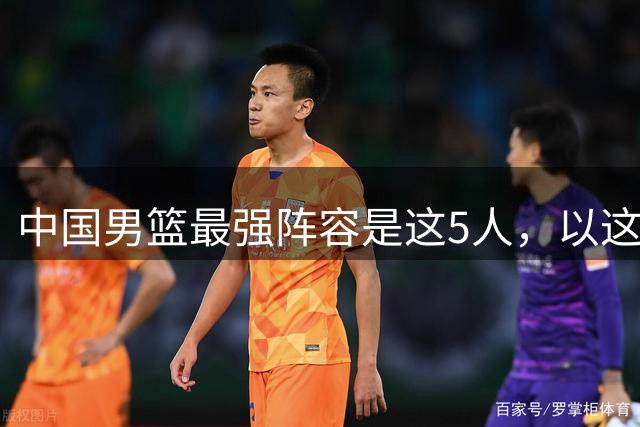 中国男篮最强阵容是这5人，以这套阵容主打，或可确保晋级世界杯